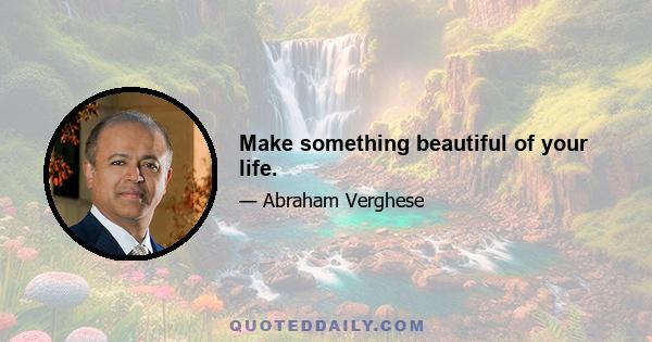 Make something beautiful of your life.