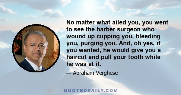 No matter what ailed you, you went to see the barber surgeon who wound up cupping you, bleeding you, purging you. And, oh yes, if you wanted, he would give you a haircut and pull your tooth while he was at it.