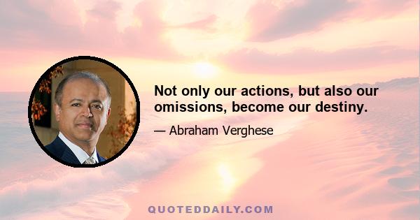 Not only our actions, but also our omissions, become our destiny.