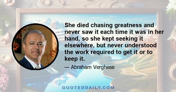 She died chasing greatness and never saw it each time it was in her hand, so she kept seeking it elsewhere, but never understood the work required to get it or to keep it.