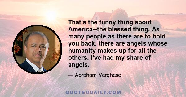 That's the funny thing about America--the blessed thing. As many people as there are to hold you back, there are angels whose humanity makes up for all the others. I've had my share of angels.