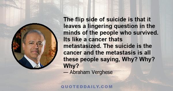 The flip side of suicide is that it leaves a lingering question in the minds of the people who survived. Its like a cancer thats metastasized. The suicide is the cancer and the metastasis is all these people saying,