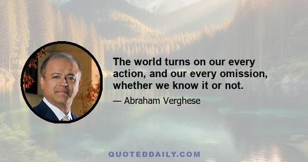 The world turns on our every action, and our every omission, whether we know it or not.