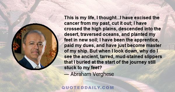 This is my life, I thought...I have excised the cancer from my past, cut it out; I have crossed the high plains, descended into the desert, traversed oceans, and planted my feet in new soil; I have been the apprentice,