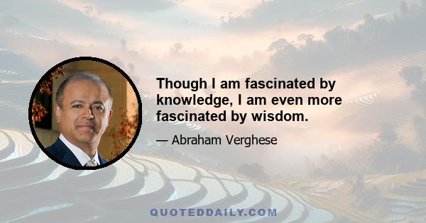 Though I am fascinated by knowledge, I am even more fascinated by wisdom.