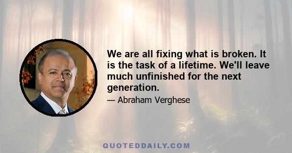 We are all fixing what is broken. It is the task of a lifetime. We'll leave much unfinished for the next generation.