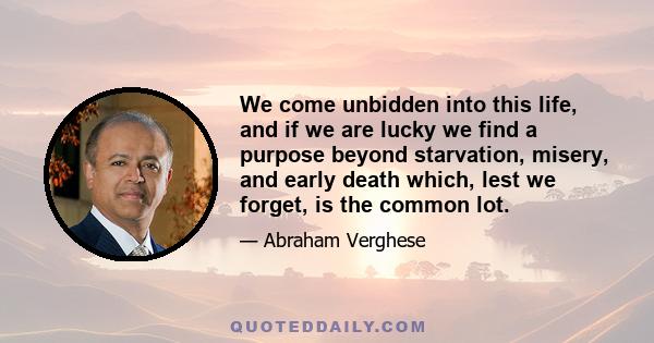 We come unbidden into this life, and if we are lucky we find a purpose beyond starvation, misery, and early death which, lest we forget, is the common lot.