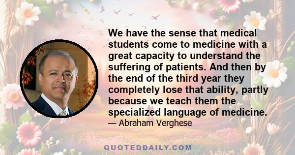 We have the sense that medical students come to medicine with a great capacity to understand the suffering of patients. And then by the end of the third year they completely lose that ability, partly because we teach