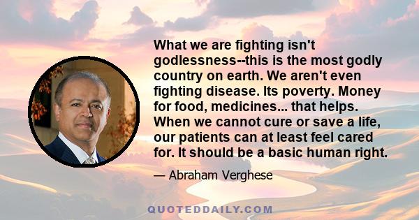 What we are fighting isn't godlessness--this is the most godly country on earth. We aren't even fighting disease. Its poverty. Money for food, medicines... that helps. When we cannot cure or save a life, our patients