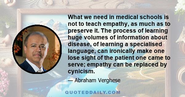 What we need in medical schools is not to teach empathy, as much as to preserve it. The process of learning huge volumes of information about disease, of learning a specialised language, can ironically make one lose