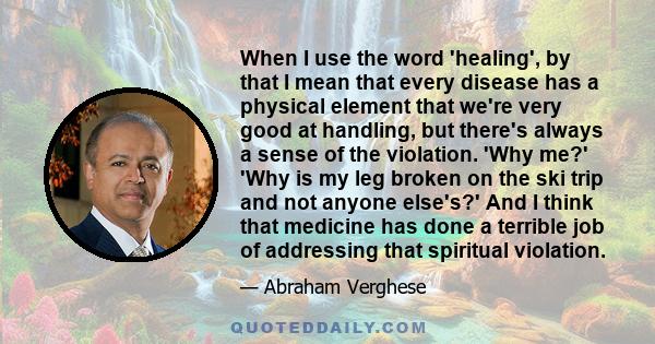 When I use the word 'healing', by that I mean that every disease has a physical element that we're very good at handling, but there's always a sense of the violation. 'Why me?' 'Why is my leg broken on the ski trip and