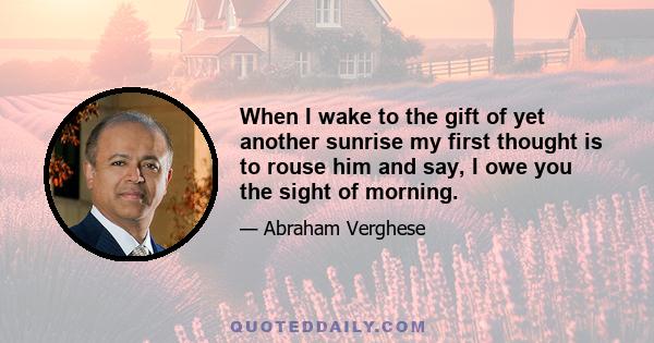 When I wake to the gift of yet another sunrise my first thought is to rouse him and say, I owe you the sight of morning.