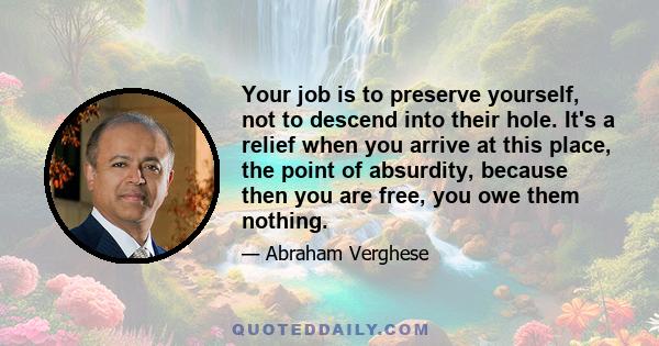 Your job is to preserve yourself, not to descend into their hole. It's a relief when you arrive at this place, the point of absurdity, because then you are free, you owe them nothing.