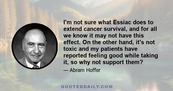 I'm not sure what Essiac does to extend cancer survival, and for all we know it may not have this effect. On the other hand, it's not toxic and my patients have reported feeling good while taking it, so why not support