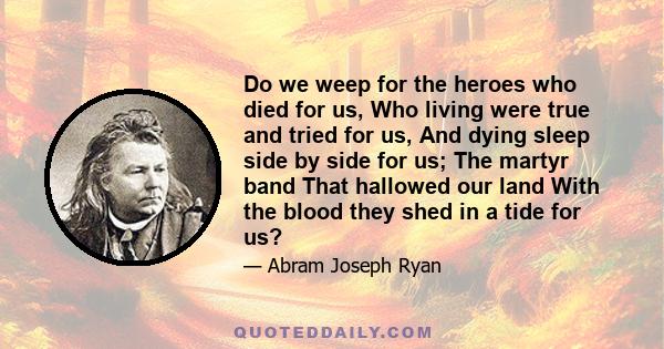 Do we weep for the heroes who died for us, Who living were true and tried for us, And dying sleep side by side for us; The martyr band That hallowed our land With the blood they shed in a tide for us?