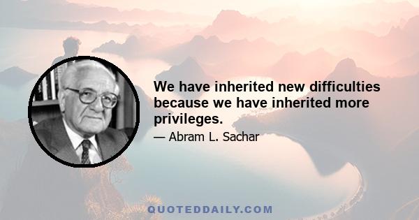 We have inherited new difficulties because we have inherited more privileges.