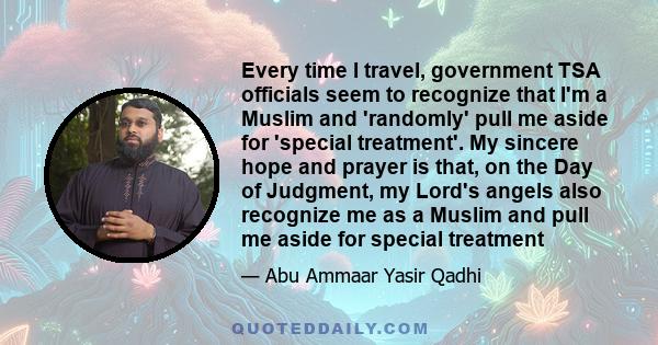 Every time I travel, government TSA officials seem to recognize that I'm a Muslim and 'randomly' pull me aside for 'special treatment'. My sincere hope and prayer is that, on the Day of Judgment, my Lord's angels also