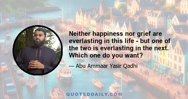 Neither happiness nor grief are everlasting in this life - but one of the two is everlasting in the next. Which one do you want?