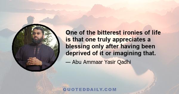 One of the bitterest ironies of life is that one truly appreciates a blessing only after having been deprived of it or imagining that.