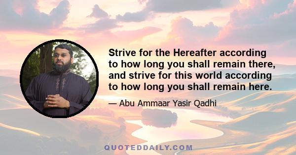 Strive for the Hereafter according to how long you shall remain there, and strive for this world according to how long you shall remain here.