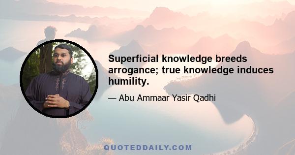 Superficial knowledge breeds arrogance; true knowledge induces humility.