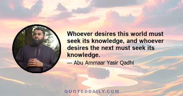 Whoever desires this world must seek its knowledge, and whoever desires the next must seek its knowledge.