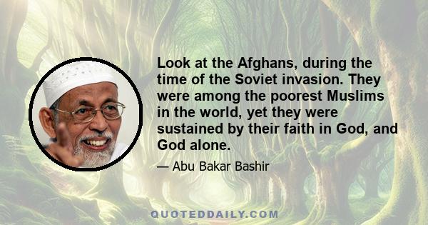 Look at the Afghans, during the time of the Soviet invasion. They were among the poorest Muslims in the world, yet they were sustained by their faith in God, and God alone.