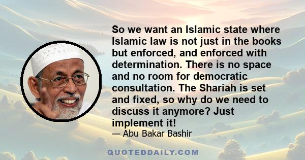 So we want an Islamic state where Islamic law is not just in the books but enforced, and enforced with determination. There is no space and no room for democratic consultation. The Shariah is set and fixed, so why do we 