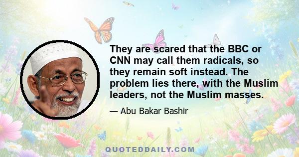 They are scared that the BBC or CNN may call them radicals, so they remain soft instead. The problem lies there, with the Muslim leaders, not the Muslim masses.