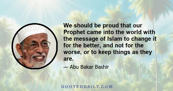 We should be proud that our Prophet came into the world with the message of Islam to change it for the better, and not for the worse, or to keep things as they are.