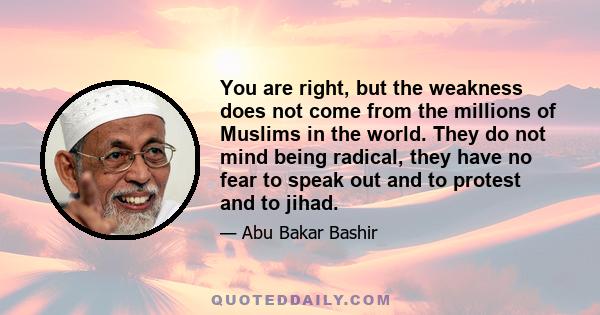 You are right, but the weakness does not come from the millions of Muslims in the world. They do not mind being radical, they have no fear to speak out and to protest and to jihad.