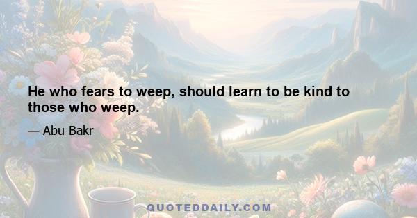 He who fears to weep, should learn to be kind to those who weep.