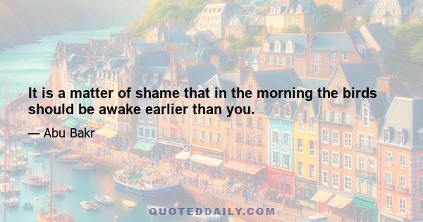 It is a matter of shame that in the morning the birds should be awake earlier than you.