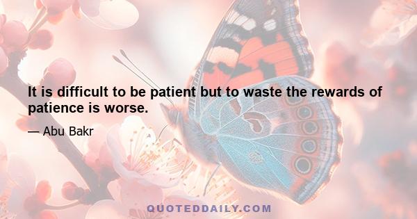 It is difficult to be patient but to waste the rewards of patience is worse.