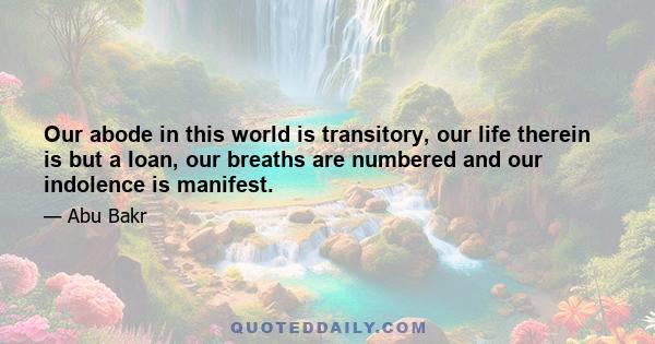 Our abode in this world is transitory, our life therein is but a loan, our breaths are numbered and our indolence is manifest.