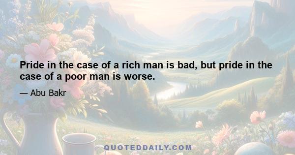 Pride in the case of a rich man is bad, but pride in the case of a poor man is worse.