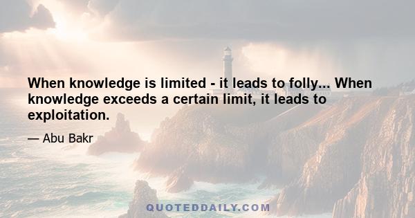 When knowledge is limited - it leads to folly... When knowledge exceeds a certain limit, it leads to exploitation.