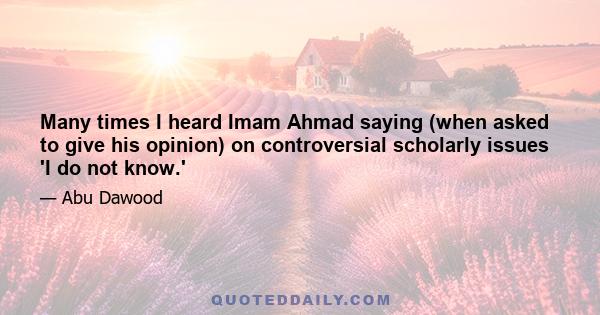 Many times I heard Imam Ahmad saying (when asked to give his opinion) on controversial scholarly issues 'I do not know.'