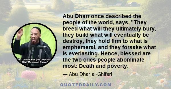 Abu Dharr once described the people of the world, says, They breed what will they ultimately bury, they build what will eventually be destroy, they hold firm to what is emphemeral, and they forsake what is everlasting.