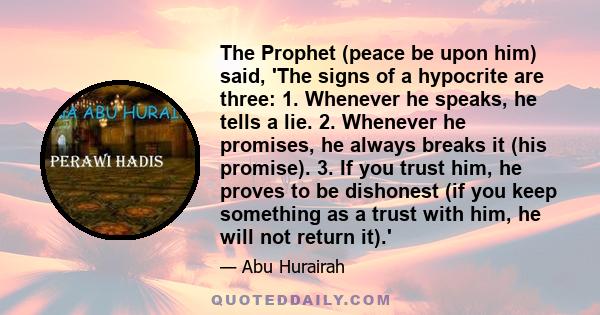 The Prophet (peace be upon him) said, 'The signs of a hypocrite are three: 1. Whenever he speaks, he tells a lie. 2. Whenever he promises, he always breaks it (his promise). 3. If you trust him, he proves to be