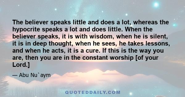 The believer speaks little and does a lot, whereas the hypocrite speaks a lot and does little. When the believer speaks, it is with wisdom, when he is silent, it is in deep thought, when he sees, he takes lessons, and