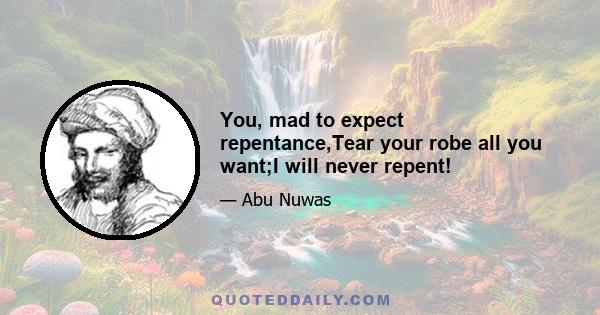 You, mad to expect repentance,Tear your robe all you want;I will never repent!