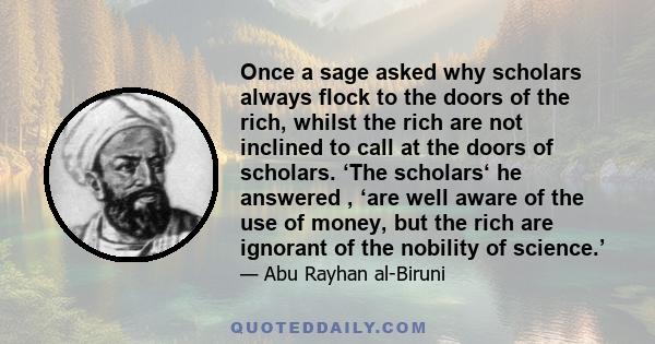 Once a sage asked why scholars always flock to the doors of the rich, whilst the rich are not inclined to call at the doors of scholars. ‘The scholars‘ he answered , ‘are well aware of the use of money, but the rich are 