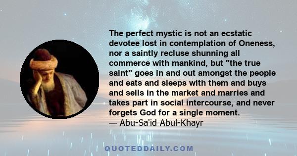 The perfect mystic is not an ecstatic devotee lost in contemplation of Oneness, nor a saintly recluse shunning all commerce with mankind, but the true saint goes in and out amongst the people and eats and sleeps with