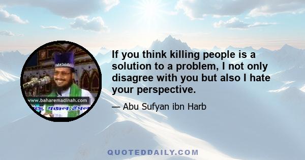 If you think killing people is a solution to a problem, I not only disagree with you but also I hate your perspective.