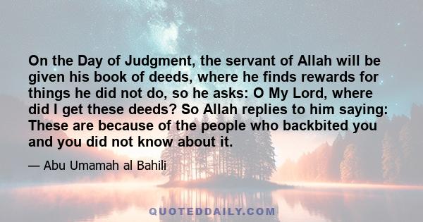 On the Day of Judgment, the servant of Allah will be given his book of deeds, where he finds rewards for things he did not do, so he asks: O My Lord, where did I get these deeds? So Allah replies to him saying: These