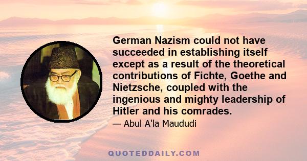 German Nazism could not have succeeded in establishing itself except as a result of the theoretical contributions of Fichte, Goethe and Nietzsche, coupled with the ingenious and mighty leadership of Hitler and his