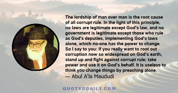 The lordship of man over man is the root cause of all corrupt rule. In the light of this principle, no laws are legitimate except God's law, and no government is legitimate except those who rule as God's deputies,