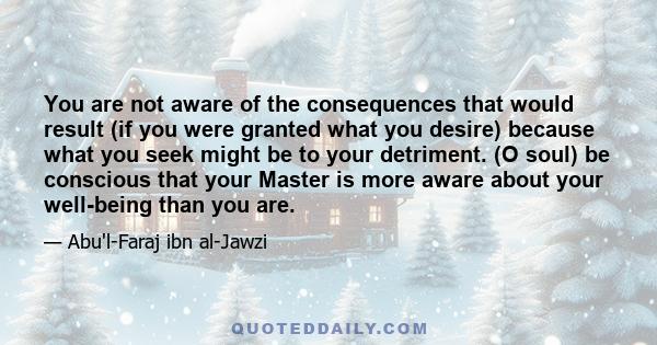 You are not aware of the consequences that would result (if you were granted what you desire) because what you seek might be to your detriment. (O soul) be conscious that your Master is more aware about your well-being