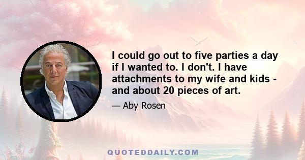 I could go out to five parties a day if I wanted to. I don't. I have attachments to my wife and kids - and about 20 pieces of art.